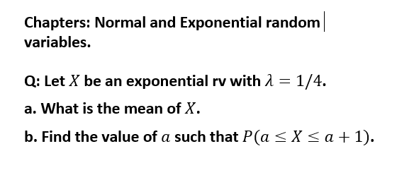 Chapters: Normal and Exponential random
variables.
Q: Let X be an exponential rv with 1 = 1/4.
a. What is the mean of X.
b. Find the value of a such that P(a < X <a + 1).
