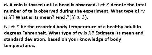 d. A coin is tossed until a head is observed. Let X denote the total
number of tails observed during the experiment. What type of rv
is X? What is its mean? Find P(X < 3).
f. Let X be the recorded body temperature of a healthy adult in
degrees Fahrenheit. What type of rv is X? Estimate its mean and
standard deviation, based on your knowledge of body
temperatures.
