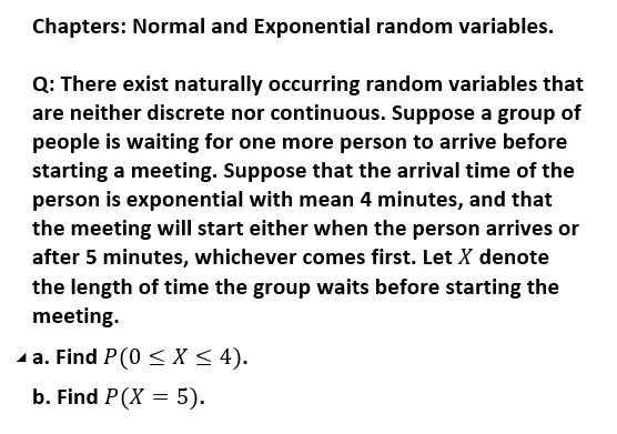 Chapters: Normal and Exponential random variables.
Q: There exist naturally occurring random variables that
are neither discrete nor continuous. Suppose a group of
people is waiting for one more person to arrive before
starting a meeting. Suppose that the arrival time of the
person is exponential with mean 4 minutes, and that
the meeting will start either when the person arrives or
after 5 minutes, whichever comes first. Let X denote
the length of time the group waits before starting the
meeting.
- a. Find P(0 <X < 4).
b. Find P(X = 5).
