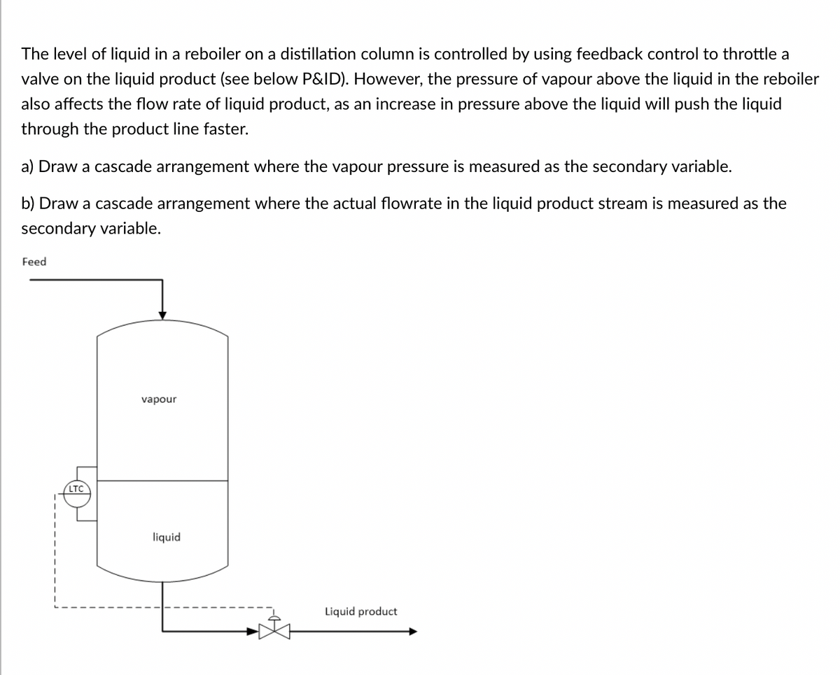 The level of liquid in a reboiler on a distillation column is controlled by using feedback control to throttle a
valve on the liquid product (see below P&ID). However, the pressure of vapour above the liquid in the reboiler
also affects the flow rate of liquid product, as an increase in pressure above the liquid will push the liquid
through the product line faster.
a) Draw a cascade arrangement where the vapour pressure is measured as the secondary variable.
b) Draw a cascade arrangement where the actual flowrate in the liquid product stream is measured as the
secondary variable.
Feed
LTC
vapour
liquid
Liquid product