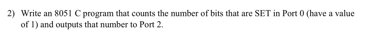 2) Write an 8051 C program that counts the number of bits that are SET in Port 0 (have a value
of 1) and outputs that number to Port 2.