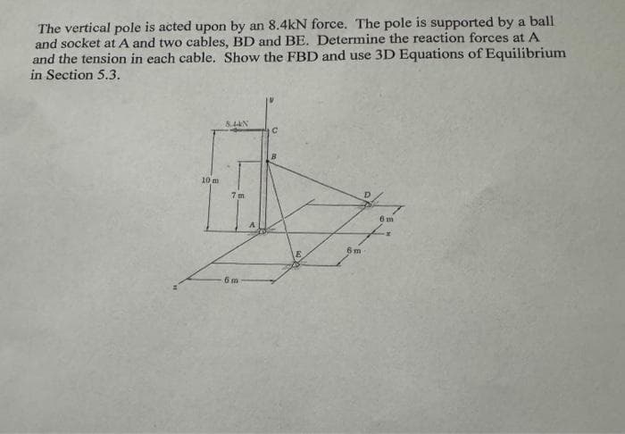 The vertical pole is acted upon by an 8.4kN force. The pole is supported by a ball
and socket at A and two cables, BD and BE. Determine the reaction forces at A
and the tension in each cable. Show the FBD and use 3D Equations of Equilibrium
in Section 5.3.
10 m
8.44%
7m
6m
C
B
E
fr
6m-