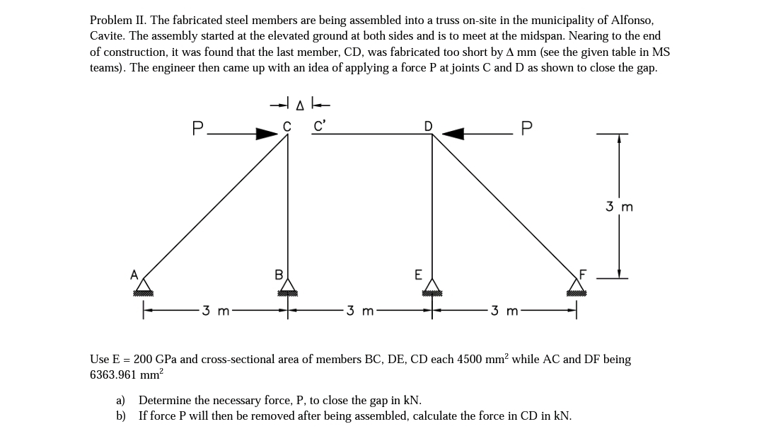 Problem II. The fabricated steel members are being assembled into a truss on-site in the municipality of Alfonso,
Cavite. The assembly started at the elevated ground at both sides and is to meet at the midspan. Nearing to the end
of construction, it was found that the last member, CD, was fabricated too short by A mm (see the given table in MS
teams). The engineer then came up with an idea of applying a force P at joints C and D as shown to close the gap.
P
c'
P
3 m
E
3 m
3 m
3 m:
Use E = 200 GPa and cross-sectional area of members BC, DE, CD each 4500 mm? while AC and DF being
6363.961 mm2
a) Determine the necessary force, P, to close the gap in kN.
b) If force P will then be removed after being assembled, calculate the force in CD in kN.
