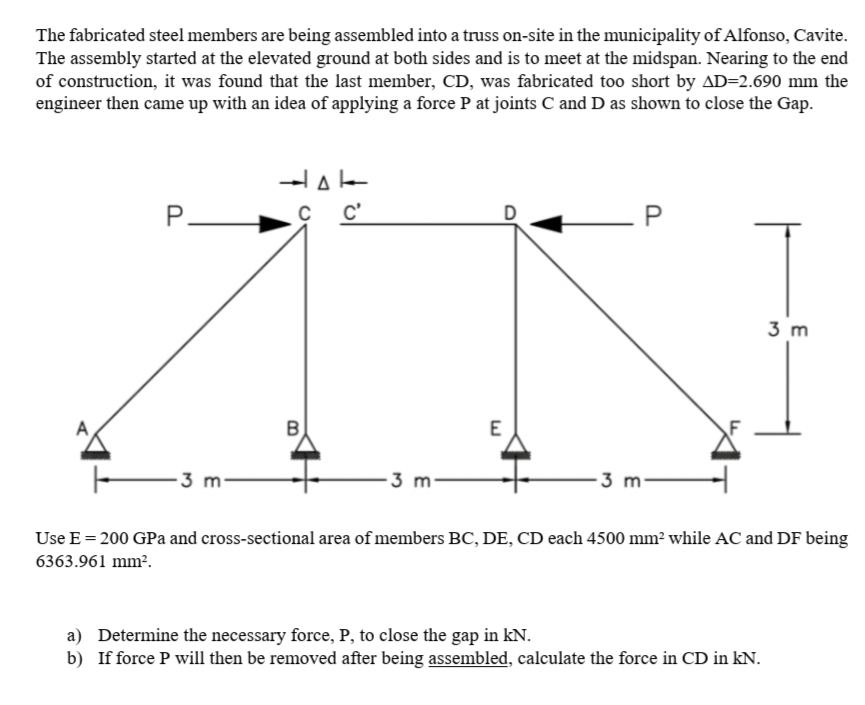 The fabricated steel members are being assembled into a truss on-site in the municipality of Alfonso, Cavite.
The assembly started at the elevated ground at both sides and is to meet at the midspan. Nearing to the end
of construction, it was found that the last member, CD, was fabricated too short by AD=2.690 mm the
engineer then came up with an idea of applying a force P at joints C and D as shown to close the Gap.
P-
с с
C'
3 m
-3 m-
-3 m-
3 m-
Use E = 200 GPa and cross-sectional area of members BC, DE, CD each 4500 mm² while AC and DF being
6363.961 mm².
a) Determine the necessary force, P, to close the gap in kN.
b) If force P will then be removed after being assembled, calculate the force in CD in kN.
P.
