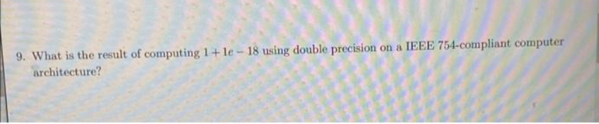 9. What is the result of computing 1+le - 18 using double precision on a IEEE 754-compliant computer
architecture?
