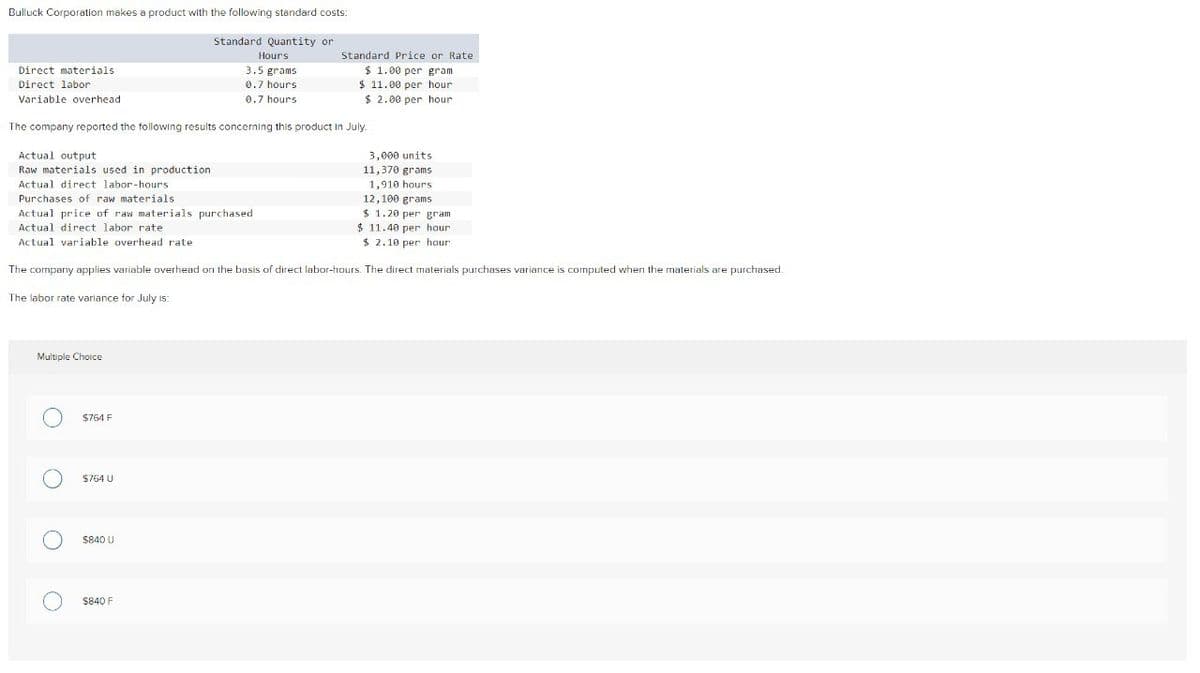 Bulluck Corporation makes a product with the following standard costs:
Direct materials
Direct labor
Variable overhead
Standard Quantity or
Hours
3.5 grams
0.7 hours
0.7 hours
Standard Price or Rate
$ 1.00 per gram
$ 11.00 per hour
The company reported the following results concerning this product in July.
Actual output
Raw materials used in production
Actual direct labor-hours
Purchases of raw materials
Actual price of raw materials purchased
Actual direct labor rate
Actual variable overhead rate
$ 2.00 per hour
3,000 units
11,370 grams
1,910 hours.
12,100 grams
$ 1.20 per gram
$ 11.40 per hour
$ 2.10 per hour
The company applies variable overhead on the basis of direct labor-hours. The direct materials purchases variance is computed when the materials are purchased.
The labor rate variance for July is:
Multiple Choice
O
$764 F
О
$764 U
О
$840 U
о
$840 F