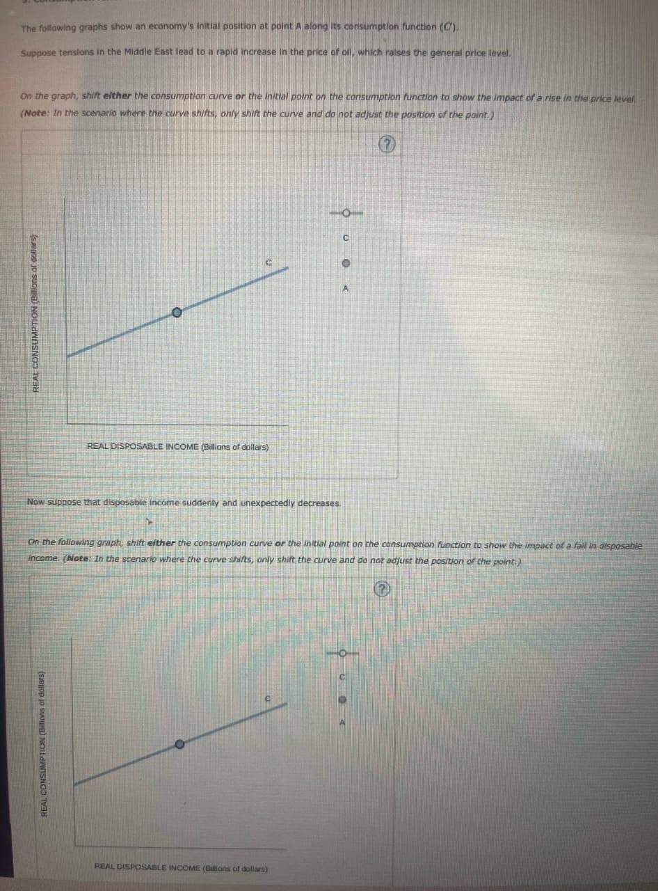 REAL CONSUMPTION (Billions of dollars)
REAL CONSUMPTION (Billions of dollars)
The following graphs show an economy's initial position at point A along its consumption function (C).
Suppose tensions in the Middle East lead to a rapid increase in the price of oil, which raises the general price level.
On the graph, shift either the consumption curve or the initial point on the consumption function to show the impact of a rise in the price level
(Note: In the scenario where the curve shifts, only shift the curve and do not adjust the position of the point.)
REAL DISPOSABLE INCOME (Billions of dollars)
Now suppose that disposable income suddenly and unexpectedly decreases.
A
On the following graph, shift either the consumption curve or the initial point on the consumption function to show the impact of a fall in disposable
income. (Note: In the scenario where the curve shifts, only shift the curve and do not adjust the position of the point.)
REAL DISPOSABLE INCOME (Billions of dollars)
C