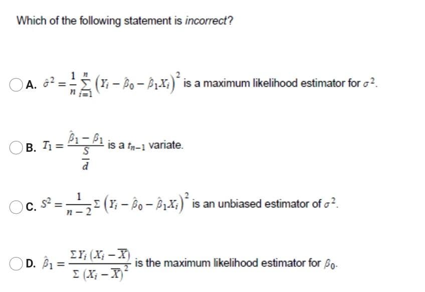 Which of the following statement is incorrect?
A. ô2:
(Y; - Bo - BLX;)* is a maximum likelihood estimator for o?.
B. T =
P1-P1 is a tn-1 variate.
c. s² = -2
(r- Bo- B1X;) is an unbiased estimator of o?.
С.
EY; (X; -X)
D. B1
is the maximum likelihood estimator for Bo-
I (X; - X
