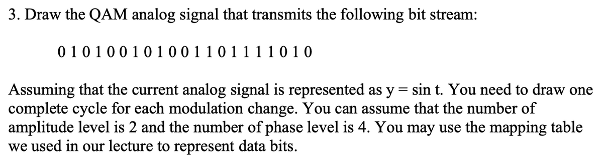 3. Draw the QAM analog signal that transmits the following bit stream:
0 10 1001 0 10 0 1 1 0 1 11 1 0 1 0
Assuming that the current analog signal is represented as y = sin t. You need to draw one
complete cycle for each modulation change. You can assume that the number of
amplitude level is 2 and the number of phase level is 4. You may use the mapping table
we used in our lecture to represent data bits.
