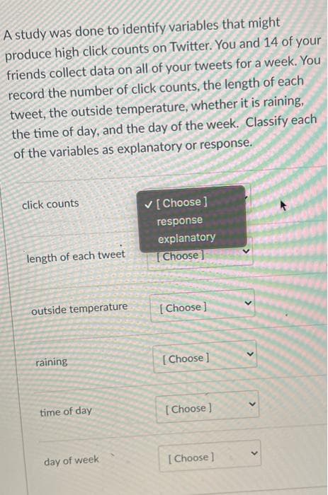 A study was done to identify variables that might
produce high click counts on Twitter. You and 14 of your
friends collect data on all of your tweets for a week. You
record the number of click counts, the length of each
tweet, the outside temperature, whether it is raining,
the time of day, and the day of the week. Classify each
of the variables as explanatory or response.
click counts
V[ Choose ]
response
explanatory
length of each tweet
Choose]
outside temperature
[ Choose ]
raining
[Choose ]
time of day
[Choose )
day of week
[ Choose ]
>
