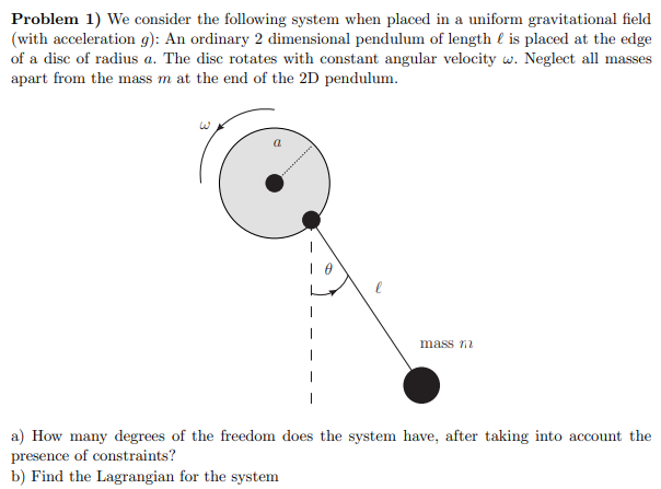 Problem 1) We consider the following system when placed in a uniform gravitational field
(with acceleration g): An ordinary 2 dimensional pendulum of length l is placed at the edge
of a disc of radius a. The disc rotates with constant angular velocity w. Neglect all masses
apart from the mass m at the end of the 2D pendulum.
mass n
a) How many degrees of the freedom does the system have, after taking into account the
presence of constraints?
b) Find the Lagrangian for the system
