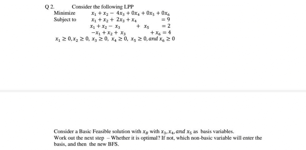 Consider the following LPP
Q2.
Minimize
X1 + x2 - 4x3 + 0x4 + 0x5 + 0x6
= 9
= 2
+x6 = 4
x1 2 0,x2 2 0, x3 2 0, x4 2 0, x; 2 0, and x, 20
Subject to
X1 + x2 + 2x3 +x4
X1 + x2 - X3
-x1 + x2 + X3
+ x5
Consider a Bas
Work out the next step - Whether it is optimal? If not, which non-basic variable will enter the
basis, and then the new BFS.
Feasible solution with xB with x3,X4, and x5 as basis variables.
