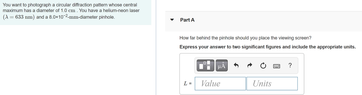 You want to photograph a circular diffraction pattern whose central
maximum has a diameter of 1.0 cm . You have a helium-neon laser
(A = 633 nm) and a 8.0x10-2-mm-diameter pinhole.
Part A
How far behind the pinhole should you place the viewing screen?
Express your answer to two significant figures and include the appropriate units.
HÀ
L =
Value
Units
