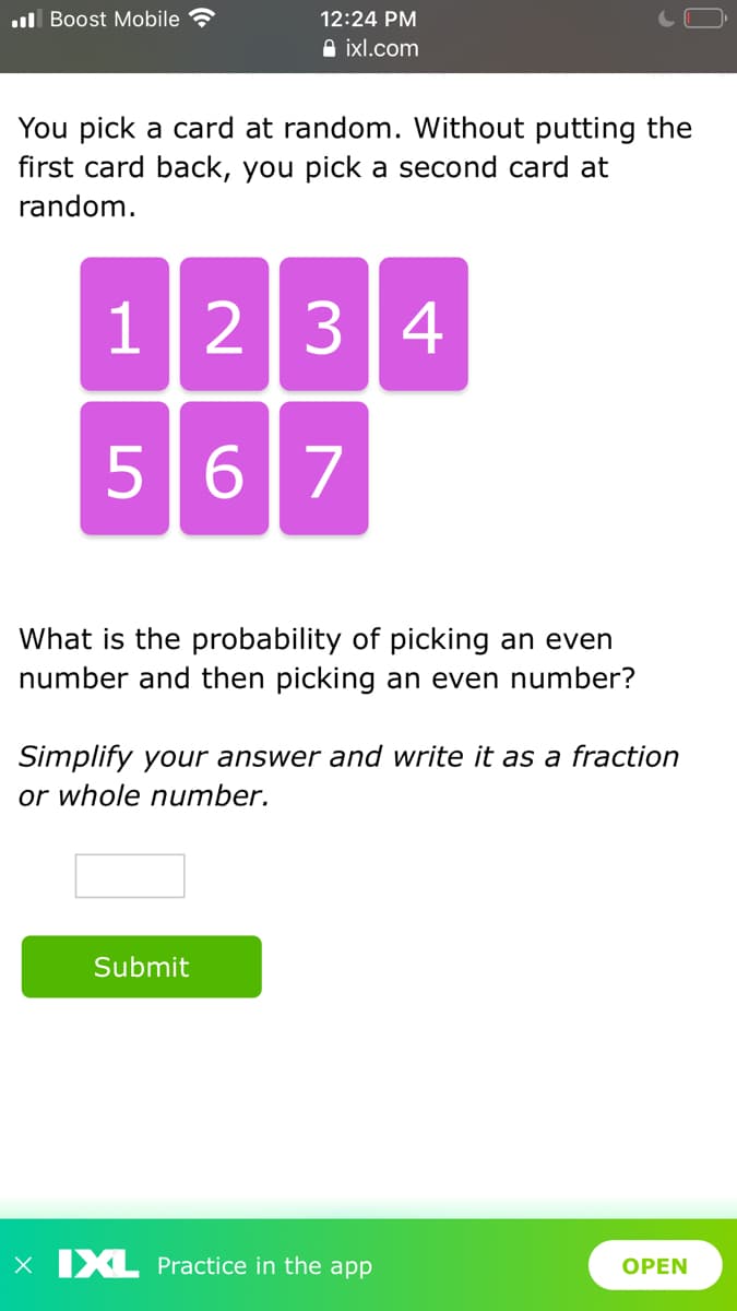 ul Boost Mobile
12:24 PM
A ixl.com
You pick a card at random. Without putting the
first card back, you pick a second card at
random.
1234
567
What is the probability of picking an even
number and then picking an even number?
Simplify your answer and write it as a fraction
or whole number.
Submit
X IXL Practice in the app
OPEN
