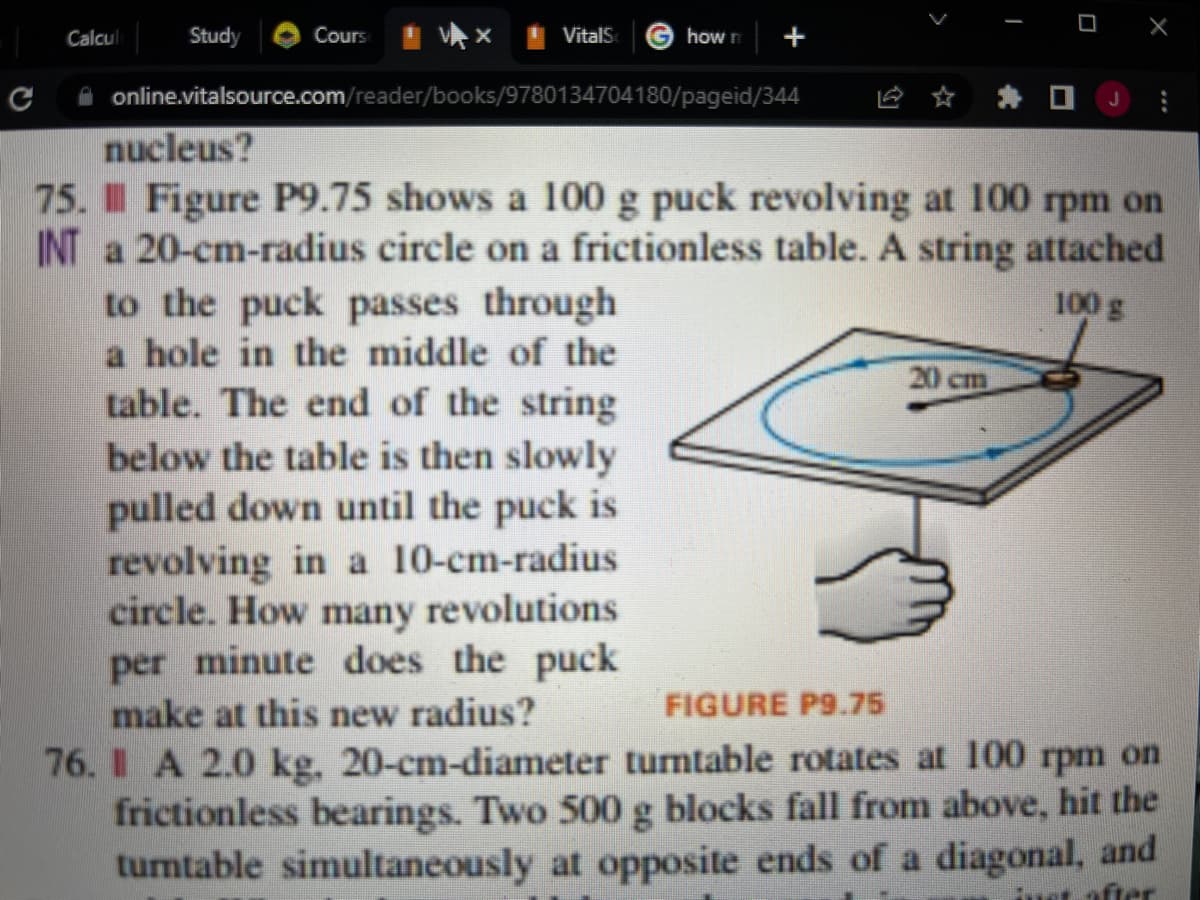 ### Classical Mechanics: Rotational Motion Problems

#### Problem 75:

**Figure P9.75** depicts a 100 g puck revolving at 100 rpm on a 20-cm-radius circle on a frictionless table. A string attached to the puck passes through a hole in the middle of the table. The end of the string below the table is then slowly pulled down until the puck is revolving in a 10-cm-radius circle. How many revolutions per minute does the puck make at this new radius?

**Explanation of the Diagram in Figure P9.75:**
- The diagram shows a hand pulling on a string beneath a table.
- On the table's surface, a 100 g puck is seen revolving in a circular path.
- The puck initially revolves in a circle with a 20 cm radius.
- An arrow is drawn to indicate the direction of the puck's rotation.
- The string is shown passing through a hole in the center of the table and being manipulated to change the radius of the puck's circular path.

#### Problem 76:

A 2.0 kg, 20-cm-diameter turntable rotates at 100 rpm on frictionless bearings. Two 500 g blocks fall from above, hit the turntable simultaneously at opposite ends of a diagonal, and stick. What is the new rate of rotation of the turntable?

To understand these problems, review concepts related to angular momentum conservation, centripetal force, and rotational kinematics. The problems presented blend theoretical understanding with practical application, enhancing comprehension of rotational dynamics.