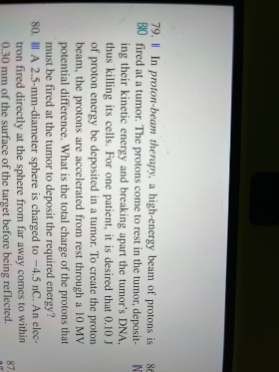 79. I In proton-beam therapy, a high-energy beam of protons is
BIO fired at a tumor. The protons come to rest in the tumor, deposit-
ing their kinetic energy and breaking apart the tumor's DNA,
thus killing its cells. For one patient, it is desired that 0.10 J
of proton energy be deposited in a tumor. To create the proton
beam, the protons are accelerated from rest through a 10 MV
potential difference. What is the total charge of the protons that
must be fired at the tumor to deposit the required energy?
80. A 2.5-mm-diameter sphere is charged to -4.5 nC. An elec-
tron fired directly at the sphere from far away comes to within
0.30 mm of the surface of the target before being reflected.
86
IN
87.