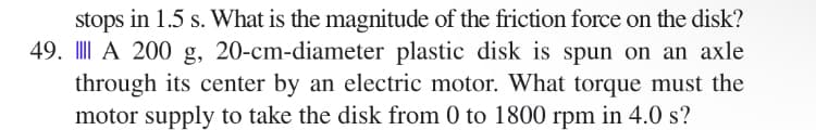 stops in 1.5 s. What is the magnitude of the friction force on the disk?
49. A 200 g, 20-cm-diameter plastic disk is spun on an axle
through its center by an electric motor. What torque must the
motor supply to take the disk from 0 to 1800 rpm in 4.0 s?