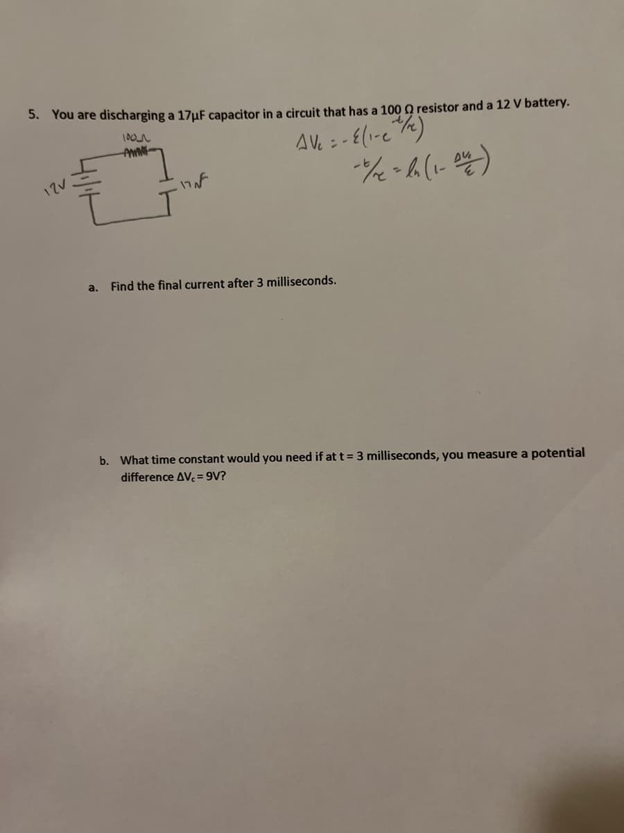 5. You are discharging a 17μF capacitor in a circuit that has a 100 Q resistor and a 12 V battery.
1001
AV₁ = - E(₁-e +/)
- 1/x = ln (1-04)
12V
a.
17 N
Find the final current after 3 milliseconds.
b. What time constant would you need if at t = 3 milliseconds, you measure a potential
difference AVc = 9V?