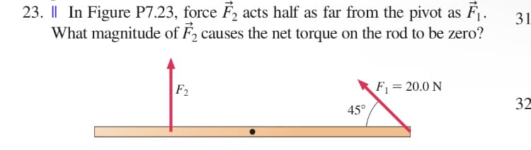 31
23. || In Figure P7.23, force F₂ acts half as far from the pivot as F₁.
What magnitude of F₂ causes the net torque on the rod to be zero?
F2
F₁ =20.0 N
32
45°