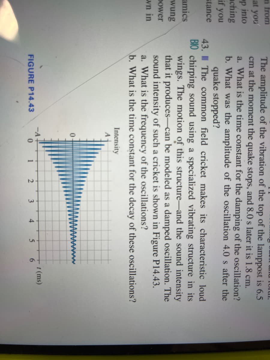 m from
at you
op into
ching
if you
stance
amics
wung
power
wn in
orur.
The amplitude of the vibration of the top of the lamppost is 6.5
cm at the moment the quake stops, and 8.0 s later it is 1.8 cm.
a. What is the time constant for the damping of the oscillation?
b. What was the amplitude of the oscillation 4.0 s after the
quake stopped?
43.
The common field cricket makes its characteristic loud
BIO chirping sound using a specialized vibrating structure in its
wings. The motion of this structure and the sound intensity
that it produces can be modeled as a damped oscillation. The
sound intensity of such a cricket is shown in Figure P14.43.
a. What is the frequency of the oscillations?
b. What is the time constant for the decay of these oscillations?
FIGURE P14.43
Intensity
A
-A-
0
1
2
3 4
5 6
t (ms)