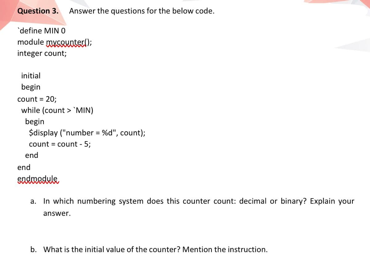 Question 3.
Answer the questions for the below code.
'define MINO
module mycouoter();
integer count;
initial
begin
count = 20;
while (count >`MIN)
begin
$display ("number = %d", count);
count = count -
5;
end
end
endnedule
a.
In which numbering system does this counter count: decimal or binary? Explain your
answer.
b. What is the initial value of the counter? Mention the instruction.
