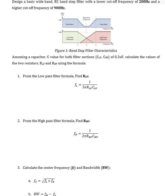 Design a basic wide-band, RC band stop filter with a lower cut-off frequency of 200HZ and a
higher cut-off frequency of 900HZ.
Vor
Band Stap
Flepone
-3dB
Pas Band
Paes Band
Freguency fie)
Low Pas
Hgh Pa
Response
Response
Frequancy (rie)
Figure 1: Band Stop Filter Characteristics
Assuming a capacitor, C value for both filter sections (CLP. CHP) of 0.2uF, calculate the values of
the two resistors, RLP and RHP using the formula:
1. From the Low pass filter formula, Find RLP:
1.
fi
2. From the High pass filter formula, Find RHP:
1
2nRypCHP
3. Calculate the center frequency (fc) and Bandwidth (BW):
a. fc = Vfi x fu
%3D
b. BW = fr - f.
