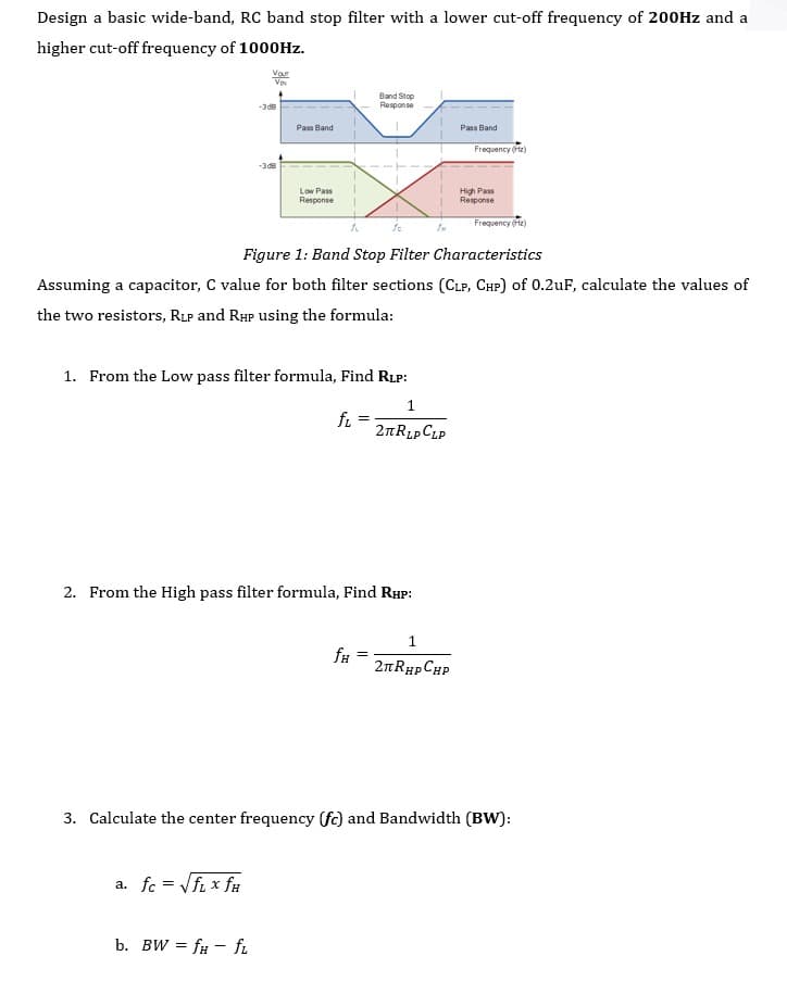 Design a basic wide-band, RC band stop filter with a lower cut-off frequency of 200HZ and a
higher cut-off frequency of 1000Hz.
Var
V
Band Stop
Response
-3 d8
Pass Band
Pass Band
Frequency (ftz)
-3d8
Low Pass
Response
High Pass
Response
Frequency (z)
Figure 1: Band Stop Filter Characteristics
Assuming a capacitor, C value for both filter sections (CLP, CHP) of 0.2uF, calculate the values of
the two resistors, RLP and RHP using the formula:
1. From the Low pass filter formula, Find RLP:
fi
2nRLpCLP
2. From the High pass filter formula, Find RHP:
1
2nRHp CHP
3. Calculate the center frequency (f) and Bandwidth (BW):
a. fc = Vfi x fu
b. BW = f# - f.
