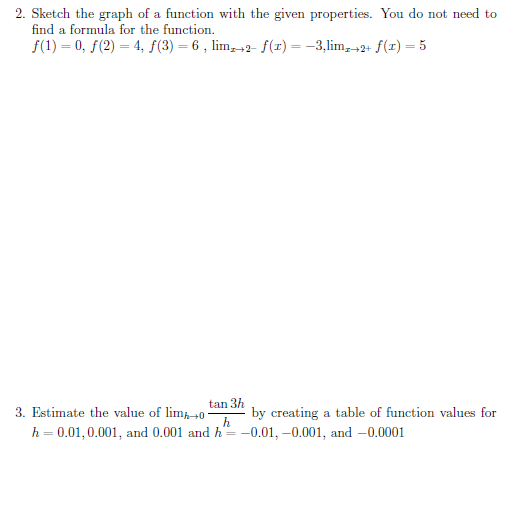 2. Sketch the graph of a function with the given properties. You do not need to
find a formula for the function.
f(1) = 0, f(2) = 4, ƒ(3) = 6 , lim, +2- f(r) = -3,lim,2+ f(r) = 5
tan 3h
3. Estimate the value of lim0-
by creating a table of function values for
h
h = 0.01,0.001, and 0.001 and h= -0.01, –0.001, and -0.0001
