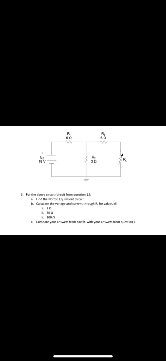 R₂₁
6 Ω
R₂
60
E₂
18 V
302
6. For the above circuit (circuit from question 1.):
a. Find the Norton Equivalent Circuit.
b. Calculate the voltage and current through R, for values of:
i. 20
ii. 300
iii. 1000
c. Compare your answers from part b. with your answers from question 1.