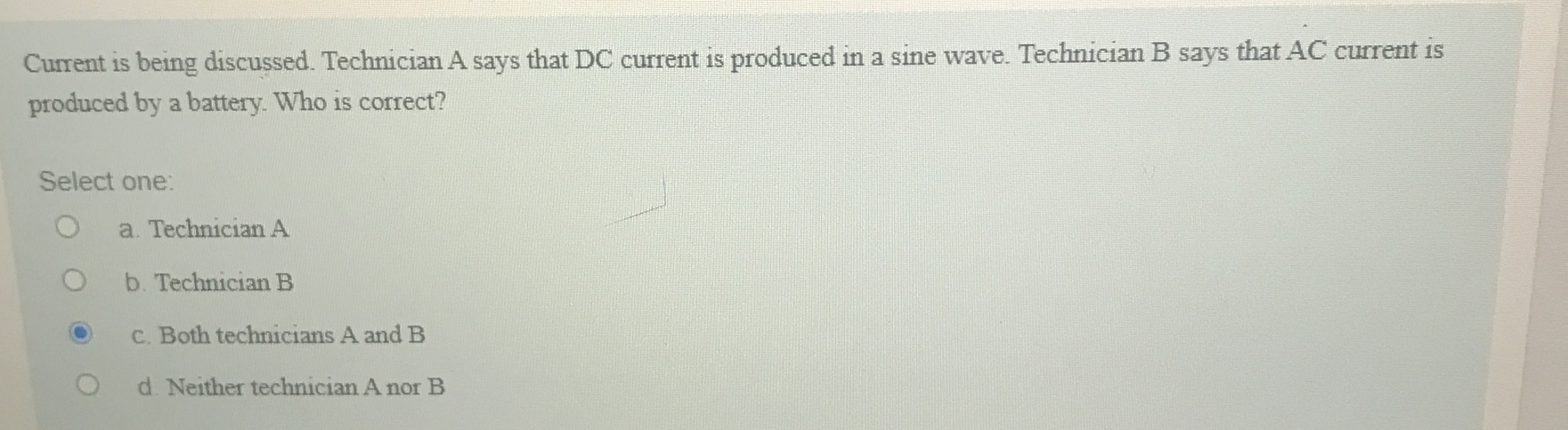 Current is being discussed. Technician A says that DC current is produced in a sine wave. Technician B says that AC current is
produced by a battery. Who is correct?
Select one:
a. Technician A
b. Technician B
C. Both technicians A and B
d. Neither technician A nor B
