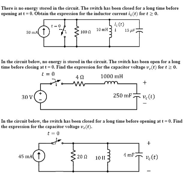 There is no energy stored in the circuit. The switch has been closed for a long time before
opening at t = 0. Obtain the expression for the inductor current i, (t) for t≥ 0.
50 mA
30 V
t = 0
45 mA
100 Ω
07.
In the circuit below, no energy is stored in the circuit. The switch has been open for a long
time before closing at t = 0. Find the expression for the capacitor voltage vo(t) for t≥ 0.
t = 0
4 Ω
10 mH
2002
i, (t)
↓
1000 mH
m
15 p
10 II
250 mF
In the circuit below, the switch has been closed for a long time before opening at t = 0. Find
the expression for the capacitor voltage ve(t).
t = 0
+
4 mF
ve (t)
+
vc (t)