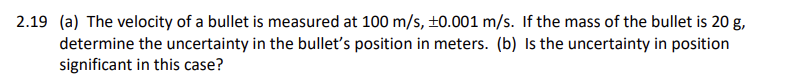 2.19 (a) The velocity of a bullet is measured at 100 m/s, ±0.001 m/s. If the mass of the bullet is 20 g,
determine the uncertainty in the bullet's position in meters. (b) Is the uncertainty in position
significant in this case?