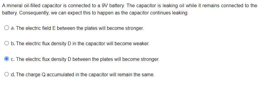 A mineral oil-filled capacitor is connected to a 9V battery. The capacitor is leaking oil while it remains connected to the
battery. Consequently, we can expect this to happen as the capacitor continues leaking.
O a. The electric field E between the plates will become stronger.
O b. The electric flux density D in the capacitor will become weaker.
c. The electric flux density D between the plates will become stronger.
O d. The charge Q accumulated in the capacitor will remain the same.