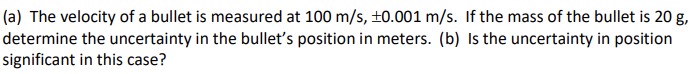 (a) The velocity of a bullet is measured at 100 m/s, ±0.001 m/s. If the mass of the bullet is 20 g,
determine the uncertainty in the bullet's position in meters. (b) Is the uncertainty in position
significant in this case?