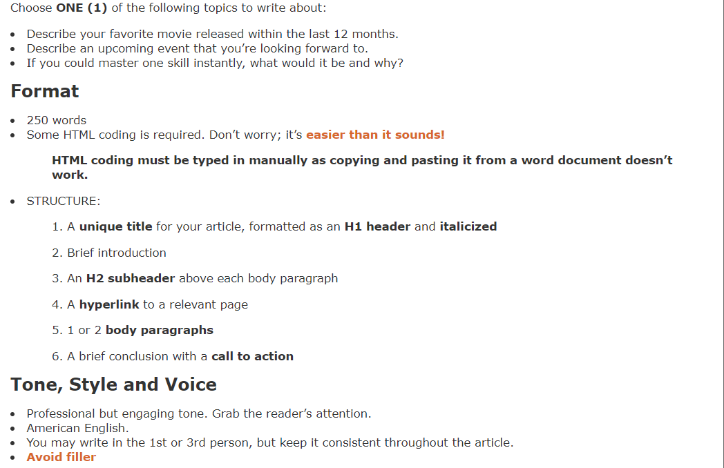 Choose ONE (1) of the following topics to write about:
Describe your favorite movie released within the last 12 months.
Describe an upcoming event that you're looking forward to.
If you could master one skill instantly, what would it be and why?
Format
●
●
●
250 words
Some HTML coding is required. Don't worry; it's easier than it sounds!
●
HTML coding must be typed in manually as copying and pasting it from a word document doesn't
work.
STRUCTURE:
1. A unique title for your article, formatted as an H1 header and italicized
2. Brief introduction
3. An H2 subheader above each body paragraph
4. A hyperlink to a relevant page
5. 1 or 2 body paragraphs
6. A brief conclusion with a call to action
Tone, Style and Voice
Professional but engaging tone. Grab the reader's attention.
American English.
You may write in the 1st or 3rd person, but keep it consistent throughout the article.
Avoid filler