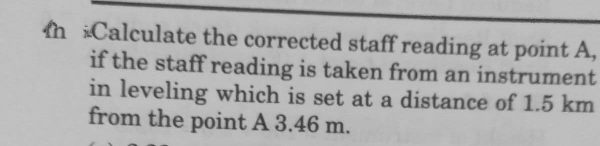 n Calculate the corrected staff reading at point A,
if the staff reading is taken from an instrument
in leveling which is set at a distance of 1.5 km
from the point A 3.46 m.
