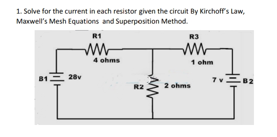 1. Solve for the current in each resistor given the circuit By Kirchoff's Law,
Maxwell's Mesh Equations and Superposition Method.
R1
R3
w-
4 ohms
1 ohm
B1 = 28v
7 v=B2
R2
2 ohms
