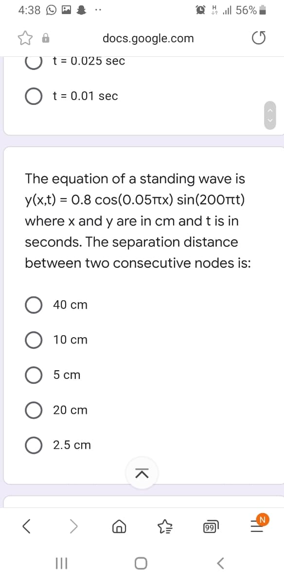 4:38
all 56% i
docs.google.com
t = 0.025 sec
O t = 0.01 sec
The equation of a standing wave is
y(x,t) = 0.8 cos(o.05Ttx) sin(200rt)
where x and y are in cm and t is in
seconds. The separation distance
between two consecutive nodes is:
40 cm
10 cm
5 cm
20 cm
2.5 cm
<>
99
II
K
