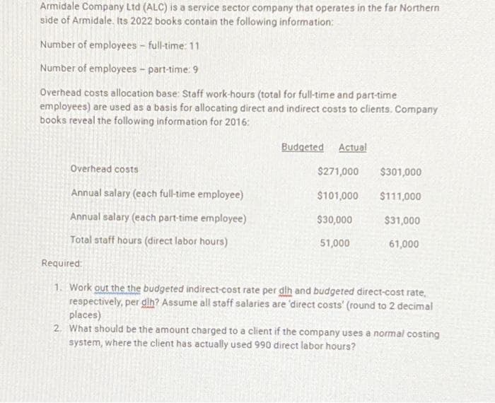 Armidale Company Ltd (ALC) is a service sector company that operates in the far Northern
side of Armidale. Its 2022 books contain the following information:
Number of employees - full-time: 11
Number of employees - part-time: 9
Overhead costs allocation base: Staff work-hours (total for full-time and part-time
employees) are used as a basis for allocating direct and indirect costs to clients. Company
books reveal the following information for 2016:
Overhead costs
Annual salary (each full-time employee)
Annual salary (each part-time employee)
Total staff hours (direct labor hours)
Budgeted Actual
$271,000
$101,000
$30,000
51,000
$301,000
$111,000
$31,000
61,000
Required:
1. Work out the the budgeted indirect-cost rate per dlh and budgeted direct-cost rate,
respectively, per dlh? Assume all staff salaries are 'direct costs' (round to 2 decimal
places)
2. What should be the amount charged to a client if the company uses a normal costing
system, where the client has actually used 990 direct labor hours?