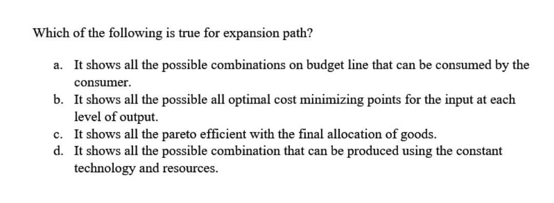 Which of the following is true for expansion path?
a. It shows all the possible combinations on budget line that can be consumed by the
consumer.
b. It shows all the possible all optimal cost minimizing points for the input at each
level of output.
c. It shows all the pareto efficient with the final allocation of goods.
d. It shows all the possible combination that can be produced using the constant
technology and resources.