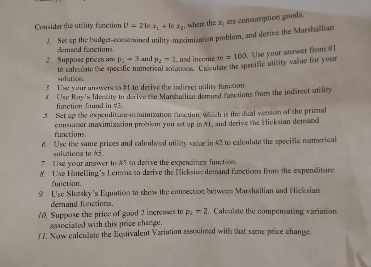 Consider the utility function U = 2 In x₁ + In x2, where the x₁ are consumption goods.
1. Set up the budget-constrained utility-maximization problem, and derive the Marshallian
demand functions.
2. Suppose prices are p₁ = 3 and p₂ = 1, and income m = 100. Use your answer from #1
to calculate the specific numerical solutions. Calculate the specific utility value for your
solution.
3. Use your answers to #1 to derive the indirect utility function.
4.
Use Roy's Identity to derive the Marshallian demand functions from the indirect utility
function found in #3.
5.
Set up the expenditure-minimization function, which is the dual version of the primal
consumer maximization problem you set up in #1, and derive the Hicksian demand
functions.
6. Use the same prices and calculated utility value in #2 to calculate the specific numerical
solutions to #5.
7. Use your answer to #5 to derive the expenditure function.
8. Use Hotelling's Lemma to derive the Hicksian demand functions from the expenditure
function.
9. Use Slutsky's Equation to show the connection between Marshallian and Hicksian
demand functions.
10. Suppose the price of good 2 increases to P2 = 2. Calculate the compensating variation
associated with this price change.
11. Now calculate the Equivalent Variation associated with that same price change.