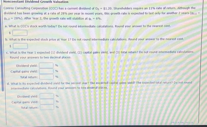 Nonconstant Dividend Growth Valuation
Conroy Consulting Corporation (CCC) has a current dividend of Do = $1.20. Shareholders require an 11% rate of return. Although the
dividend has been growing at a rate of 28% per year in recent years, this growth rate is expected to last only for another 2 years (90,1 =
91,228%). After Year 2, the growth rate will stabilize at g- 6%.
a. What is CCC's stock worth today? Do not round intermediate calculations. Round your answer to the nearest cent.
$
b. What is the expected stock price at Year 1? Do not round intermediate calculations. Round your answer to the nearest cent.
$
c. What is the Year 1 expected (1) dividend yield, (2) capital gains yield, and (3) total return? Do not round intermediate calculations.
Round your answers to two decimal places.
%
Dividend yield:
Capital gains yield:
%
Total return:
%
d. What is its expected dividend yield for the second year? The expected capital gains yield? The expected total return? Do not round
intermediate calculations. Round your answers to two decimal places.
Dividend yield:
Capital gains yield:
Total return:
%
%
%