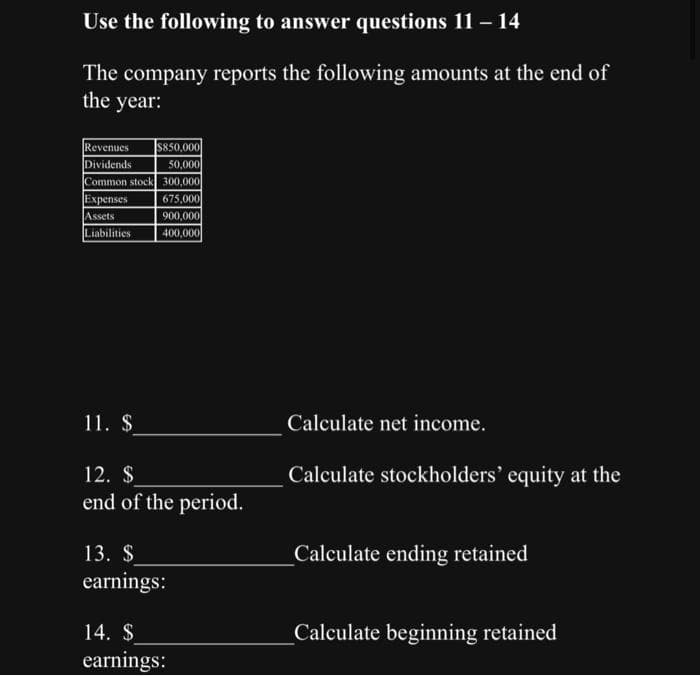 Use the following to answer questions 11 - 14
The company reports the following amounts at the end of
the year:
Revenues $850,000
Dividends
50,000
Common stock 300,000
675,000
900,000
400,000
Expenses
Assets
Liabilities
11. $
12. $
end of the period.
13. S
earnings:
14. $
earnings:
Calculate net income.
Calculate stockholders' equity at the
_Calculate ending retained
_Calculate beginning retained