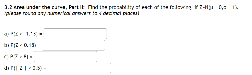 3.2 Area under the curve, Part Il: Find the probability of each of the following, if Z-N(H = 0,0 = 1).
(please round any numerical answers to 4 decimal places)
a) P(Z > -1.13) =
b) P(Z < 0.18) =
c) P(Z > 8) =
d) P(| Z | < 0.5) =
