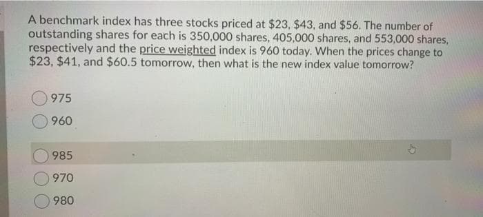 A benchmark index has three stocks priced at $23, $43, and $56. The number of
outstanding shares for each is 350,000 shares, 405,000 shares, and 553,000 shares,
respectively and the price weighted index is 960 today. When the prices change to
$23, $41, and $60.5 tomorrow, then what is the new index value tomorrow?
975
960
985
970
O980
