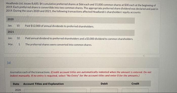 Headlands Ltd, issues 8,600, $4 cumulative preferred shares at $66 each and 15,000 common shares at $30 each at the beginning of
2019. Each preferred share is convertible into two common shares. The appropriate preferred share dividend was declared and paid in
2019. During the years 2020 and 2021, the following transactions affected Headlands's shareholders' equity accounts:
2020
Paid $12.000 of annual dividends to preferred shareholders.
Jan.
10
2021
Paid annual dividend to preferred shareholders and a $3,000 dividend to common shareholders.
Jan.
10
Mar.
1
The preferred shares were converted into common shares.
(a)
Journalize each of the transactions. (Credit account titles are automatically indented when the amount is entered. Do not
indent manually. If no entry is required, select "No Entry" for the account titles and enter O for the amounts.)
Date
Account Titles and Explanation
Debit
Credit
2020
