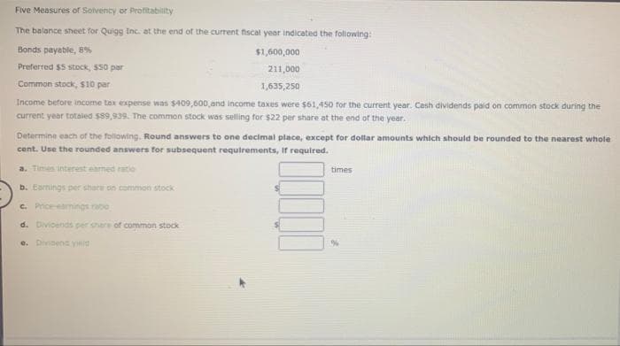 Five Measures of Solvency or Profitability
The balance sheet for Quigg Inc. at the end of the current fiscal year indicated the following:
Bonds payable, 8%
$1,600,000
Preferred $5 stock, $50 par
211,000
Common stock, $10 par
1,635,250
Income before income tax expense was $409,600,and income taxes were $61,450 for the current year. Cash dividends paid on common stock during the
current year totaled $89,939. The common stock was selling for $22 per share at the end of the year.
Determine each of the following. Round answers to one decimal place, except for dollar amounts which should be rounded to the nearest whole
cent. Use the rounded answers for subsequent requirements, If required.
a. Times interest earmed ratio
times
b. Earnings per share on common stock
C. Priceeamings rabo
d. Divioends per share of common stock
e. Dividene yd
