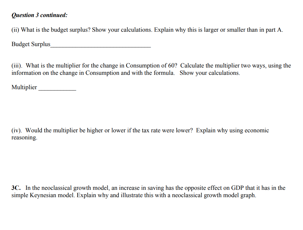 Question 3 continued:
(ii) What is the budget surplus? Show your calculations. Explain why this is larger or smaller than in part A.
Budget Surplus__
(iii). What is the multiplier for the change in Consumption of 60? Calculate the multiplier two ways, using the
information on the change in Consumption and with the formula. Show your calculations.
Multiplier
(iv). Would the multiplier be higher or lower if the tax rate were lower? Explain why using economic
reasoning.
3C. In the neoclassical growth model, an increase in saving has the opposite effect on GDP that it has in the
simple Keynesian model. Explain why and illustrate this with a neoclassical growth model graph.