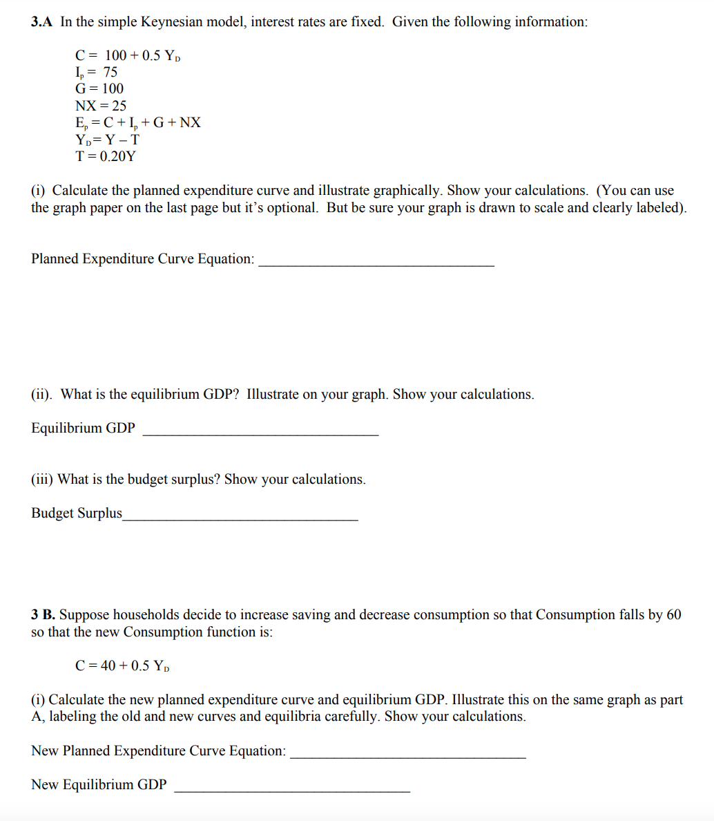 3.A In the simple Keynesian model, interest rates are fixed. Given the following information:
C= 100+ 0.5 YD
1₂ = 75
G = 100
NX = 25
E₂=C+I+G + NX
YD=Y-T
T = 0.20Y
(i) Calculate the planned expenditure curve and illustrate graphically. Show your calculations. (You can use
the graph paper on the last page but it's optional. But be sure your graph is drawn to scale and clearly labeled).
Planned Expenditure Curve Equation:
(ii). What is the equilibrium GDP? Illustrate on your graph. Show your calculations.
Equilibrium GDP
(iii) What is the budget surplus? Show your calculations.
Budget Surplus
3 B. Suppose households decide to increase saving and decrease consumption so that Consumption falls by 60
so that the new Consumption function is:
C = 40 +0.5 YD
(i) Calculate the new planned expenditure curve and equilibrium GDP. Illustrate this on the same graph as part
A, labeling the old and new curves and equilibria carefully. Show your calculations.
New Planned Expenditure Curve Equation:
New Equilibrium GDP