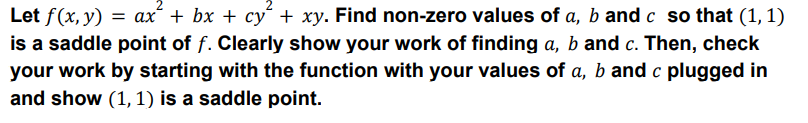 Let f(x, y) = ax² + bx + cy² + xy. Find non-zero values of a, b and c so that (1, 1)
is a saddle point of f. Clearly show your work of finding a, b and c. Then, check
your work by starting with the function with your values of a, b and c plugged in
and show (1, 1) is a saddle point.